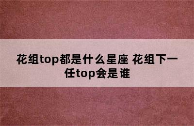 花组top都是什么星座 花组下一任top会是谁